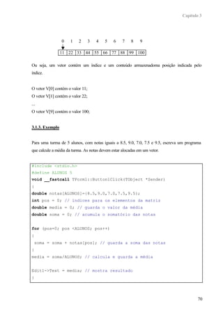 Capítulo 3
70
Ou seja, um vetor contém um índice e um conteúdo armazenadoma posição indicada pelo
índice.
O vetor V[0] contém o valor 11;
O vetor V[1] contém o valor 22;
...
O vetor V[9] contém o valor 100;
3.1.3. Exemplo
Para uma turma de 5 alunos, com notas iguais a 8.5, 9.0, 7.0, 7.5 e 9.5, escreva um programa
que calcule a média da turma. As notas devem estar alocadas em um vetor.
#include <stdio.h>
#define ALUNOS 5
void __fastcall TForm1::Button1Click(TObject *Sender)
{
double notas[ALUNOS]={8.5,9.0,7.0,7.5,9.5};
int pos = 0; // índices para os elementos da matriz
double media = 0; // guarda o valor da média
double soma = 0; // acumula o somatório das notas
for (pos=0; pos <ALUNOS; pos++)
{
soma = soma + notas[pos]; // guarda a soma das notas
}
media = soma/ALUNOS; // calcula e guarda a média
Edit1->Text = media; // mostra resultado
}
11 22 33 44 55 66 77 88 99 100
0 1 2 3 4 5 6 7 8 9
 
