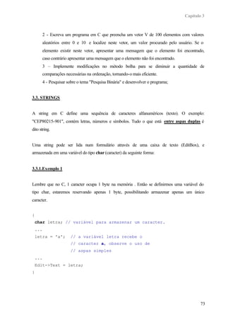 Capítulo 3
73
2 - Escreva um programa em C que preencha um vetor V de 100 elementos com valores
aleatórios entre 0 e 10 e localize neste vetor, um valor procurado pelo usuário. Se o
elemento existir neste vetor, apresentar uma mensagem que o elemento foi encontrado,
caso contrário apresentar uma mensagem que o elemento não foi encontrado.
3 – Implemente modificações no método bolha para se diminuir a quantidade de
comparações necessárias na ordenação, tornando-o mais eficiente.
4 - Pesquisar sobre o tema "Pesquisa Binária" e desenvolver o programa;
3.3. STRINGS
A string em C define uma sequëncia de caracteres alfanuméricos (texto). O exemplo:
"CEP80215-901", contém letras, números e símbolos. Tudo o que está entre aspas duplas é
dito string.
Uma string pode ser lida num formulário através de uma caixa de texto (EditBox), e
armazenada em uma variável do tipo char (caracter) da seguinte forma:
3.3.1.Exemplo 1
Lembre que no C, 1 caracter ocupa 1 byte na memória . Então se definirmos uma variável do
tipo char, estaremos reservando apenas 1 byte, possibilitando armazenar apenas um único
caracter.
{
char letra; // variável para armazenar um caracter.
...
letra = 'a'; // a variável letra recebe o
// caracter a, observe o uso de
// aspas simples
...
Edit->Text = letra;
}
 