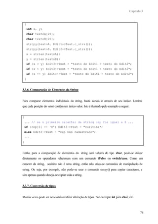 Capítulo 3
76
{
int x, y;
char textoA[20];
char textoB[20];
strcpy(textoA, Edit1->Text.c_strs());
strcpy(textoB, Edit2->Text.c_strs());
x = strlen(textoA);
y = strlen(textoB);
if (x > y) Edit3->Text = "texto do Edit1 > texto do Edit2";
if (x < y) Edit3->Text = "texto do Edit1 < texto do Edit2";
if (x == y) Edit3->Text = "texto do Edit1 = texto do Edit2";
}
3.3.6. Comparação de Elementos da String
Para comparar elementos individuais da string, basta acessá-lo através de seu índice. Lembre
que cada posição do vetor contém um único valor. Isto é ilustrado pelo exemplo a seguir:
{
... // se o primeiro caracter da string cep for igual a 8 ...
if (cep[0] == '8') Edit3->Text = "Curitiba";
else Edit3->Text = "Cep não cadastrado";
...
}
Então, para a comparação de elementos da string com valores do tipo char, pode-se utilizar
diretamente os operadores relacionais com um comando if/else ou switch/case. Como um
caracter da string, sozinho não é uma string, então não utiza-se comandos de manipulação de
string. Ou seja, por exemplo, não pode-se usar o comando strcpy() para copiar caracteres, e
sim apenas quando deseja-se copiar toda a string.
3.3.7. Conversão de tipos
Muitas vezes pode ser necessário realizar alteração de tipos. Por exemplo int para char, etc.
 