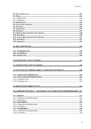 Capítulo 1
6
9.2. FILA CIRCULAR...............................................................................................................141
9.3. PILHA ...............................................................................................................................143
9.3.1. DEFINIÇÃO.....................................................................................................................143
9.3.2. EXEMPLO .......................................................................................................................143
9.4. EXERCÍCIOS.....................................................................................................................144
9.5. LISTAS ENCADEADAS ......................................................................................................145
9.6. EXEMPLO .........................................................................................................................146
9.7. EXERCÍCIO.......................................................................................................................147
9.8. EXEMPLO .........................................................................................................................147
9.9. OPERAÇÕES COM LISTA ENCADEADA ............................................................................148
9.10. EXEMPLO .......................................................................................................................149
9.11. LISTAS DUPLAMENTE ENCADEADAS ............................................................................151
9.12. EXEMPLO .......................................................................................................................151
9.13. EXEMPLO .......................................................................................................................152
10. RECURSIVIDADE.........................................................................................................155
10.1. INTRODUÇÃO............................................................................................................155
10.2. EXEMPLO...................................................................................................................155
10.3. EXERCÍCIOS...................................................................................................................156
11.EXERCÍCIOS COM VETORES ...................................................................................157
12 -EXERCÍCIOS COM MATRIZES................................................................................158
13. EVENTOS DE FORMULÁRIO E VARIÁVIES EXTERNAS..................................160
13.1. EXERCÍCIO PROPOSTO.........................................................................................160
13.2. LISTAGEM DO PROGRAMA..................................................................................161
13.2.1. UMEDIA1.CPP ..............................................................................................................161
13.2.2. UMEDIA.CPP ................................................................................................................162
14. ROTINAS DE ORDENAÇÃO ......................................................................................164
15.COMPONENTES DO C++ BUILDER E SUAS PRINCIPAIS PROPRIEDADES..167
15.1. BITBTN ........................................................................................................................167
15.1.1. PRINCIPAIS PROPRIEDADES ..........................................................................................167
15.1.2. EXEMPLO .....................................................................................................................168
15.2 CHECKBOX .................................................................................................................168
15.2.1. PRINCIPAIS PROPRIEDADES ..........................................................................................168
15.2.2. EXEMPLO .....................................................................................................................169
15.3. COMBOBOX ...............................................................................................................169
15.3.1. PRINCIPAIS PROPRIEDADES ..........................................................................................169
15.3.2. EXEMPLO .....................................................................................................................170
 