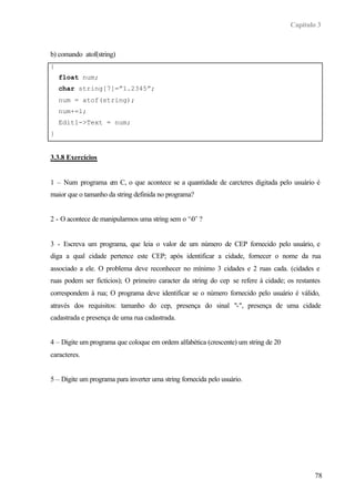 Capítulo 3
78
b) comando atof(string)
{
float num;
char string[7]=”1.2345”;
num = atof(string);
num+=1;
Edit1->Text = num;
}
3.3.8 Exercícios
1 – Num programa em C, o que acontece se a quantidade de carcteres digitada pelo usuário é
maior que o tamanho da string definida no programa?
2 - O acontece de manipularmos uma string sem o ‘0’ ?
3 - Escreva um programa, que leia o valor de um número de CEP fornecido pelo usuário, e
diga a qual cidade pertence este CEP; após identificar a cidade, fornecer o nome da rua
associado a ele. O problema deve reconhecer no mínimo 3 cidades e 2 ruas cada. (cidades e
ruas podem ser fictícios); O primeiro caracter da string do cep se refere à cidade; os restantes
correspondem à rua; O programa deve identificar se o número fornecido pelo usuário é válido,
através dos requisitos: tamanho do cep, presença do sinal "-", presença de uma cidade
cadastrada e presença de uma rua cadastrada.
4 – Digite um programa que coloque em ordem alfabética (crescente) um string de 20
caracteres.
5 – Digite um programa para inverter uma string fornecida pelo usuário.
 