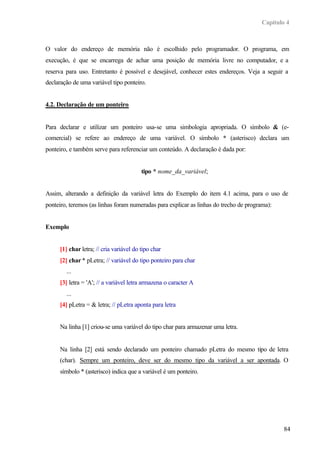 Capítulo 4
84
O valor do endereço de memória não é escolhido pelo programador. O programa, em
execução, é que se encarrega de achar uma posição de memória livre no computador, e a
reserva para uso. Entretanto é possível e desejável, conhecer estes endereços. Veja a seguir a
declaração de uma variável tipo ponteiro.
4.2. Declaração de um ponteiro
Para declarar e utilizar um ponteiro usa-se uma simbologia apropriada. O símbolo & (e-
comercial) se refere ao endereço de uma variável. O símbolo * (asterisco) declara um
ponteiro, e também serve para referenciar um conteúdo. A declaração é dada por:
tipo * nome_da_variável;
Assim, alterando a definição da variável letra do Exemplo do item 4.1 acima, para o uso de
ponteiro, teremos (as linhas foram numeradas para explicar as linhas do trecho de programa):
Exemplo
[1] char letra; // cria variável do tipo char
[2] char * pLetra; // variável do tipo ponteiro para char
...
[3] letra = 'A'; // a variável letra armazena o caracter A
...
[4] pLetra = & letra; // pLetra aponta para letra
Na linha [1] criou-se uma variável do tipo char para armazenar uma letra.
Na linha [2] está sendo declarado um ponteiro chamado pLetra do mesmo tipo de letra
(char). Sempre um ponteiro, deve ser do mesmo tipo da variável a ser apontada. O
símbolo * (asterisco) indica que a variável é um ponteiro.
 