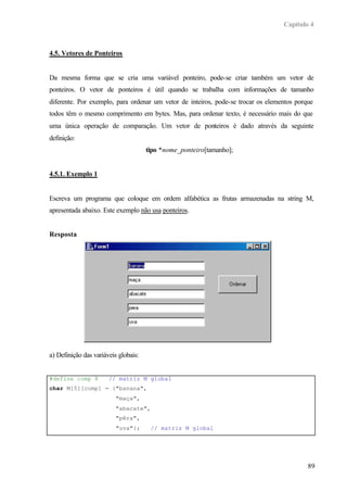 Capítulo 4
89
4.5. Vetores de Ponteiros
Da mesma forma que se cria uma variável ponteiro, pode-se criar também um vetor de
ponteiros. O vetor de ponteiros é útil quando se trabalha com informações de tamanho
diferente. Por exemplo, para ordenar um vetor de inteiros, pode-se trocar os elementos porque
todos têm o mesmo comprimento em bytes. Mas, para ordenar texto, é necessário mais do que
uma única operação de comparação. Um vetor de ponteiros é dado através da seguinte
definição:
tipo *nome_ponteiro[tamanho];
4.5.1. Exemplo 1
Escreva um programa que coloque em ordem alfabética as frutas armazenadas na string M,
apresentada abaixo. Este exemplo não usa ponteiros.
Resposta
a) Definição das variáveis globais:
#define comp 8 // matriz M global
char M[5][comp] = {"banana",
"maça",
"abacate",
"pêra",
"uva"}; // matriz M global
 