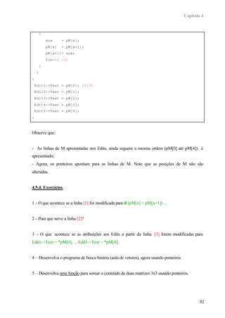 Capítulo 4
92
{
aux = pM[x];
pM[x] = pM[x+1];
pM[x+1]= aux;
fim--; [2]
}
}
}
Edit1->Text = pM[0]; //[3]
Edit2->Text = pM[1];
Edit3->Text = pM[2];
Edit4->Text = pM[3];
Edit5->Text = pM[4];
}
Observe que:
- As linhas de M apresentadas nos Edits, ainda seguem a mesma ordem (pM[0] até pM[4]). é
apresentado;
- Agora, os ponteiros apontam para as linhas de M. Note que as posições de M não são
alteradas.
4.5.4. Exercícios
1 - O que acontece se a linha [1] for modificada para if (pM[x] > pM[x+1]) ...
2 - Para que serve a linha [2]?
3 - O que acontece se as atribuições aos Edits a partir da linha [3] forem modificadas para
Edit1->Text = *pM[0]; ... Edit1->Text = *pM[4];
4 – Desenvolva o programa de busca binária (aula de vetores), agora usando ponteiros.
5 – Desenvolva uma função para somar o conteúdo de duas matrizes 3x3 usando ponteiros.
 