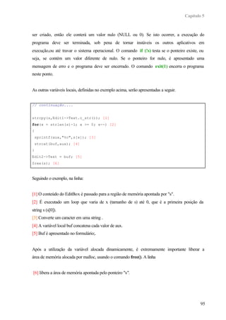 Capítulo 5
95
ser criado, então ele conterá um valor nulo (NULL ou 0). Se isto ocorrer, a execução do
programa deve ser terminada, sob pena de tornar instáveis os outros aplicativos em
execução,ou até travar o sistema operacional. O comando if (!s) testa se o ponteiro existe, ou
seja, se contém um valor diferente de nulo. Se o ponteiro for nulo, é apresentado uma
mensagem de erro e o programa deve ser encerrado. O comando exit(1) encerra o programa
neste ponto.
As outras variáveis locais, definidas no exemplo acima, serão apresentadas a seguir.
// continuação....
strcpy(s,Edit1->Text.c_str()); [1]
for(x = strlen(s)-1; x >= 0; x--) [2]
{
sprintf(aux,"%c",s[x]); [3]
strcat(buf,aux); [4]
}
Edit2->Text = buf; [5]
free(s); [6]
Seguindo o exemplo, na linha:
[1] O conteúdo do EditBox é passado para a região de memória apontada por "s".
[2] É executado um loop que varia de x (tamanho de s) até 0, que é a primeira posição da
string s (s[0]).
[3] Converte um caracter em uma string .
[4] A variável local buf concatena cada valor de aux.
[5] Buf é apresentado no formulário;.
Após a utilização da variável alocada dinamicamente, é extremamente importante liberar a
área de memória alocada por malloc, usando o comando free(). A linha
[6] libera a área de memória apontada pelo ponteiro "s".
 