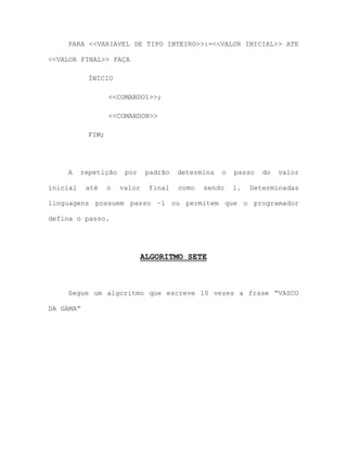 PARA <<VARIAVEL DE TIPO INTEIRO>>:=<<VALOR INICIAL>> ATE
<<VALOR FINAL>> FAÇA
ÍNICIO
<<COMANDO1>>;
<<COMANDON>>
FIM;
A repetição por padrão determina o passo do valor
inicial até o valor final como sendo 1. Determinadas
linguagens possuem passo –1 ou permitem que o programador
defina o passo.
ALGORITMO SETE
Segue um algoritmo que escreve 10 vezes a frase “VASCO
DA GAMA”
 