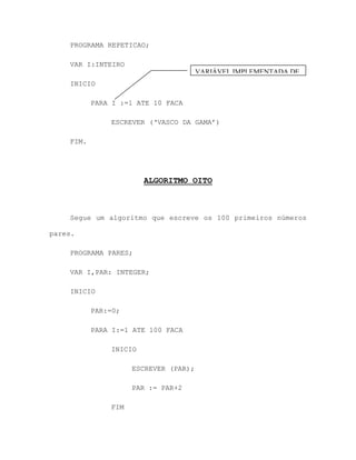 PROGRAMA REPETICAO;
VAR I:INTEIRO
INICIO
PARA I :=1 ATE 10 FACA
ESCREVER („VASCO DA GAMA‟)
FIM.
ALGORITMO OITO
Segue um algoritmo que escreve os 100 primeiros números
pares.
PROGRAMA PARES;
VAR I,PAR: INTEGER;
INICIO
PAR:=0;
PARA I:=1 ATE 100 FACA
INICIO
ESCREVER (PAR);
PAR := PAR+2
FIM
VARIÁVEL IMPLEMENTADA DE
1 EM 1
 