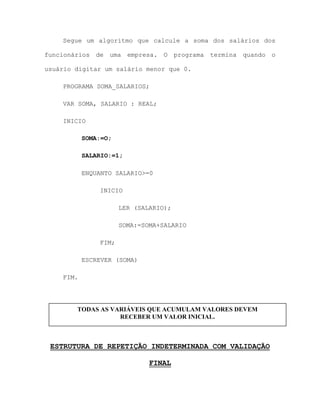 Segue um algoritmo que calcule a soma dos salários dos
funcionários de uma empresa. O programa termina quando o
usuário digitar um salário menor que 0.
PROGRAMA SOMA_SALARIOS;
VAR SOMA, SALARIO : REAL;
INICIO
SOMA:=O;
SALARIO:=1;
ENQUANTO SALARIO>=0
INICIO
LER (SALARIO);
SOMA:=SOMA+SALARIO
FIM;
ESCREVER (SOMA)
FIM.
ESTRUTURA DE REPETIÇÃO INDETERMINADA COM VALIDAÇÃO
FINAL
TODAS AS VARIÁVEIS QUE ACUMULAM VALORES DEVEM
RECEBER UM VALOR INICIAL.
 