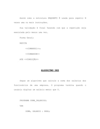 Assim como a estrutura ENQUANTO É usada para repetir N
vezes uma ou mais instruções.
Sua validação é final fazendo com que a repetição seja
executada pelo menos uma vez.
Forma Geral;
REPITA
<<COMANDO1>>;
<<COMANDON>>
ATE <<CONDIÇÃO>>
ALGORITMO DEZ
Segue um algoritmo que calcule a soma dos salários dos
funcionários de uma empresa. O programa termina quando o
usuário digitar um salário menor que 0.
PROGRAMA SOMA_SALARIOS;
VAR
SOMA, SALARIO : REAL;
 