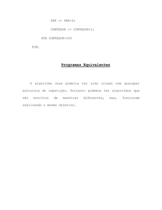 PAR := PAR+2;
CONTADOR := CONTADOR+1;
ATE CONTADOR=100
FIM.
Programas Equivalentes
O algoritmo onze poderia ter sido criado com qualquer
estrutura de repetição. Portanto podemos ter algoritmos que
são escritos de maneiras diferentes, mas, funcionam
realizando o mesmo objetivo.
 