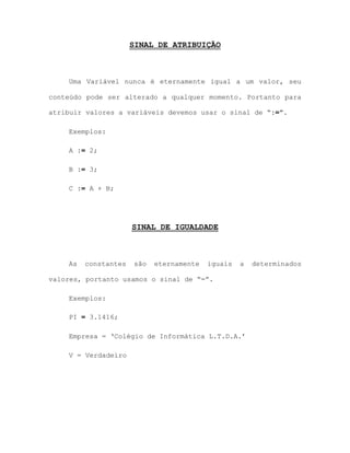 SINAL DE ATRIBUIÇÃO
Uma Variável nunca é eternamente igual a um valor, seu
conteúdo pode ser alterado a qualquer momento. Portanto para
atribuir valores a variáveis devemos usar o sinal de “:=”.
Exemplos:
A := 2;
B := 3;
C := A + B;
SINAL DE IGUALDADE
As constantes são eternamente iguais a determinados
valores, portanto usamos o sinal de “=”.
Exemplos:
PI = 3.1416;
Empresa = „Colégio de Informática L.T.D.A.‟
V = Verdadeiro
 
