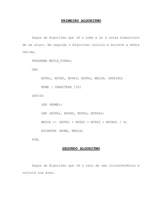 PRIMEIRO ALGORITMO
Segue um Algoritmo que lê o nome e as 4 notas bimestrais
de um aluno. Em seguida o Algoritmo calcula e escreve a média
obtida.
PROGRAMA MEDIA_FINAL;
VAR
NOTA1, NOTA2, NOTA3, NOTA4, MEDIA: INTEIRO;
NOME : CARACTERE [35]
INICIO
LER (NOME);
LER (NOTA1, NOTA2, NOTA3, NOTA4);
MEDIA := (NOTA1 + NOTA2 + NOTA3 + NOTA4) / 4;
ESCREVER (NOME, MEDIA)
FIM.
SEGUNDO ALGORITMO
Segue um Algoritmo que lê o raio de uma circunferência e
calcula sua área.
 