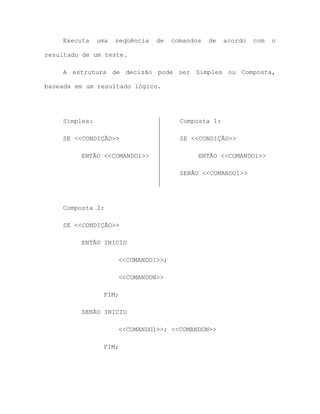 Executa uma seqüência de comandos de acordo com o
resultado de um teste.
A estrutura de decisão pode ser Simples ou Composta,
baseada em um resultado lógico.
Simples:
SE <<CONDIÇÃO>>
ENTÃO <<COMANDO1>>
Composta 1:
SE <<CONDIÇÃO>>
ENTÃO <<COMANDO1>>
SENÃO <<COMANDO1>>
Composta 2:
SE <<CONDIÇÃO>>
ENTÃO INICIO
<<COMANDO1>>;
<<COMANDON>>
FIM;
SENÃO INICIO
<<COMANDO1>>; <<COMANDON>>
FIM;
 