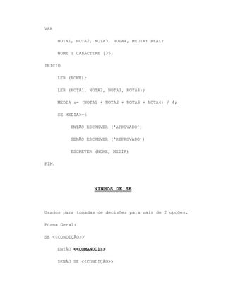 VAR
NOTA1, NOTA2, NOTA3, NOTA4, MEDIA: REAL;
NOME : CARACTERE [35]
INICIO
LER (NOME);
LER (NOTA1, NOTA2, NOTA3, NOTA4);
MEDIA := (NOTA1 + NOTA2 + NOTA3 + NOTA4) / 4;
SE MEDIA>=6
ENTÃO ESCREVER („APROVADO‟)
SENÃO ESCREVER („REPROVADO‟)
ESCREVER (NOME, MEDIA)
FIM.
NINHOS DE SE
Usados para tomadas de decisões para mais de 2 opções.
Forma Geral:
SE <<CONDIÇÃO>>
ENTÃO <<COMANDO1>>
SENÃO SE <<CONDIÇÃO>>
 