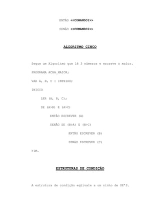ENTÃO <<COMANDO1>>
SENÃO <<COMANDO1>>
ALGORITMO CINCO
Segue um Algoritmo que lê 3 números e escreve o maior.
PROGRAMA ACHA_MAIOR;
VAR A, B, C : INTEIRO;
INICIO
LER (A, B, C);
SE (A>B) E (A>C)
ENTÃO ESCREVER (A)
SENÃO SE (B>A) E (B>C)
ENTÃO ESCREVER (B)
SENÃO ESCREVER (C)
FIM.
ESTRUTURAS DE CONDIÇÃO
A estrutura de condição eqüivale a um ninho de SE‟S.
 