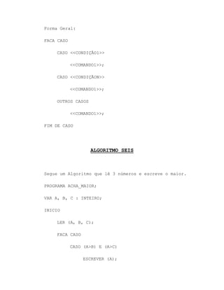 Forma Geral:
FACA CASO
CASO <<CONDIÇÃO1>>
<<COMANDO1>>;
CASO <<CONDIÇÃON>>
<<COMANDO1>>;
OUTROS CASOS
<<COMANDO1>>;
FIM DE CASO
ALGORITMO SEIS
Segue um Algoritmo que lê 3 números e escreve o maior.
PROGRAMA ACHA_MAIOR;
VAR A, B, C : INTEIRO;
INICIO
LER (A, B, C);
FACA CASO
CASO (A>B) E (A>C)
ESCREVER (A);
 