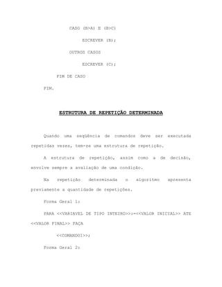 CASO (B>A) E (B>C)
ESCREVER (B);
OUTROS CASOS
ESCREVER (C);
FIM DE CASO
FIM.
ESTRUTURA DE REPETIÇÃO DETERMINADA
Quando uma seqüência de comandos deve ser executada
repetidas vezes, tem-se uma estrutura de repetição.
A estrutura de repetição, assim como a de decisão,
envolve sempre a avaliação de uma condição.
Na repetição determinada o algoritmo apresenta
previamente a quantidade de repetições.
Forma Geral 1:
PARA <<VARIAVEL DE TIPO INTEIRO>>:=<<VALOR INICIAL>> ATE
<<VALOR FINAL>> FAÇA
<<COMANDO1>>;
Forma Geral 2:
 