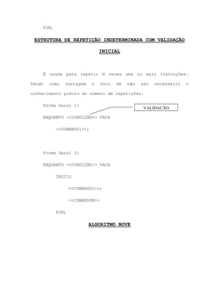 FIM.
ESTRUTURA DE REPETIÇÃO INDETERMINADA COM VALIDAÇÃO
INICIAL
É usada para repetir N vezes uma ou mais instruções.
Tendo como vantagem o fato de não ser necessário o
conhecimento prévio do número de repetições.
Forma Geral 1:
ENQUANTO <<CONDIÇÃO>> FACA
<<COMANDO1>>;
Forma Geral 2:
ENQUANTO <<CONDIÇÃO>> FACA
ÍNICIO
<<COMANDO1>>;
<<COMANDON>>
FIM;
ALGORITMO NOVE
VALIDAÇÃO
INICIAL
 
