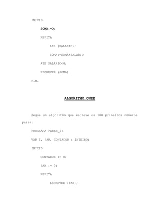 INICIO
SOMA:=O;
REPITA
LER (SALARIO);
SOMA:=SOMA+SALARIO
ATE SALARIO<0;
ESCREVER (SOMA)
FIM.
ALGORITMO ONZE
Segue um algoritmo que escreve os 100 primeiros números
pares.
PROGRAMA PARES_2;
VAR I, PAR, CONTADOR : INTEIRO;
INICIO
CONTADOR := 0;
PAR := 0;
REPITA
ESCREVER (PAR);
 