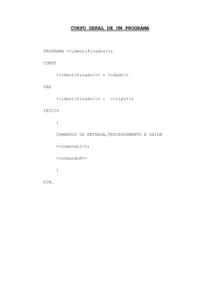 CORPO GERAL DE UM PROGRAMA
PROGRAMA <<identificador>>;
CONST
<<identificador>> = <<dado>>
VAR
<<identificador>> : <<tipo>>;
ÍNICIO
{
COMANDOS DE ENTRADA,PROCESSAMENTO E SAÍDA
<<comando1>>;
<<comandoN>>
}
FIM.
 