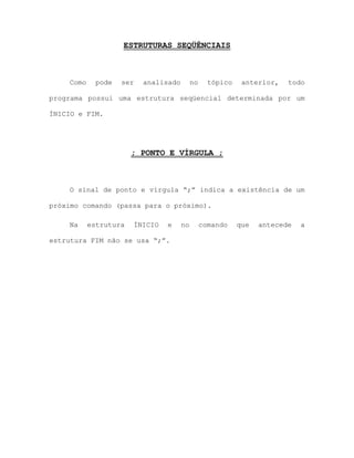 ESTRUTURAS SEQÜÊNCIAIS
Como pode ser analisado no tópico anterior, todo
programa possui uma estrutura seqüencial determinada por um
ÍNICIO e FIM.
; PONTO E VÍRGULA ;
O sinal de ponto e vírgula “;” indica a existência de um
próximo comando (passa para o próximo).
Na estrutura ÍNICIO e no comando que antecede a
estrutura FIM não se usa “;”.
 