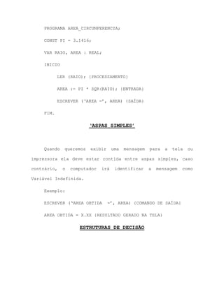 PROGRAMA AREA_CIRCUNFERENCIA;
CONST PI = 3.1416;
VAR RAIO, AREA : REAL;
INICIO
LER (RAIO); {PROCESSAMENTO}
AREA := PI * SQR(RAIO); {ENTRADA}
ESCREVER („AREA =‟, AREA) {SAÍDA}
FIM.
‘ASPAS SIMPLES’
Quando queremos exibir uma mensagem para a tela ou
impressora ela deve estar contida entre aspas simples, caso
contrário, o computador irá identificar a mensagem como
Variável Indefinida.
Exemplo:
ESCREVER („AREA OBTIDA =‟, AREA) {COMANDO DE SAÍDA}
AREA OBTIDA = X.XX {RESULTADO GERADO NA TELA}
ESTRUTURAS DE DECISÃO
 