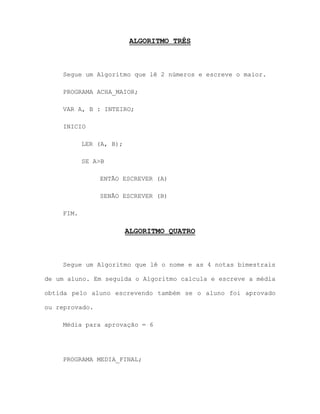 ALGORITMO TRÊS
Segue um Algoritmo que lê 2 números e escreve o maior.
PROGRAMA ACHA_MAIOR;
VAR A, B : INTEIRO;
INICIO
LER (A, B);
SE A>B
ENTÃO ESCREVER (A)
SENÃO ESCREVER (B)
FIM.
ALGORITMO QUATRO
Segue um Algoritmo que lê o nome e as 4 notas bimestrais
de um aluno. Em seguida o Algoritmo calcula e escreve a média
obtida pelo aluno escrevendo também se o aluno foi aprovado
ou reprovado.
Média para aprovação = 6
PROGRAMA MEDIA_FINAL;
 