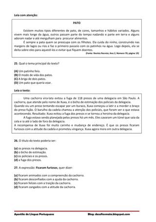 Leia com atenção:
PATO
Existem muitos tipos diferentes de pato, de cores, tamanhos e hábitos variados. Alguns
vivem mais longe da água, outros passam parte do tempo nadando e parte em terra e alguns
adoram nadar e até mergulham para procurar alimentos.
É sempre a pata quem se preocupa com os filhotes. Ela cuida do ninho, construindo nas
margens de lagos ou rios e faz o primeiro passeio com os patinhos na água. Logo depois, ela se
deita sobre eles para aquecê-los e evitar que fiquem doentes.
(Fonte: Revista Recreio; Ano 2, Número 70; página 19)
25. Qual o tema principal do texto?
(A) Um patinho feio.
(B) O modo de vida dos patos.
(C) A briga de dois patos.
(D) Um pato que queria voar.
Leia o texto:
Uma cachorra vira-lata evitou a fuga de 118 presos de uma delegacia em São Paulo. A
cachorra, que atende pelo nome de Xuxa, é o bicho de estimação dos policiais da delegacia.
Quando viu um preso tentando escapar por um buraco, Xuxa começou a latir e a morder o braço
do preso fujão. O barulho da cadela chamou a atenção dos policiais, que foram ver o que estava
acontecendo. Resultado: Xuxa evitou a fuga dos presos e se tornou a heroína da delegacia.
A fuga estava sendo planejada pelos presos há um mês. Eles cavaram um túnel que saía da
cela e ia até o lado de fora da delegacia.
A recompensa de Xuxa foi muito carinho e mudança de endereço. É que os presos ficaram
furiosos com a atitude da cadela e prometeu vingança. Xuxa agora mora em outra delegacia.
26. O título do texto poderia ser:
(a) os presos na delegacia.
(b) o bicho de estimação.
(c) os policiais e os presos.
(d) a fuga dos presos.
27. A expressão: Ficaram furiosos, quer dizer:
(a) ficaram animados com a compreensão da cachorra.
(b) ficaram desconfiados com a ajuda da cachorra.
(c) ficaram felizes com a traição da cachorra.
(d) ficaram zangados com a atitude da cachorra.
Apostila de Língua Portuguesa Blog: desafiosmate.blogspot.com
 
