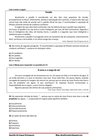 Leia o texto a seguir:
Poodle
Atualmente o poodle é considerado um dos cães mais populares do mundo,
principalmente no Brasil. Infelizmente, devido à reprodução sem controle, a maioria dos cães que
vemos hoje não estão de acordo com o padrão oficial da raça. É recomendável a aquisição de
filhotes somente através de criadores confiáveis.
A origem da raça não é bem conhecida, mas há indícios de que o poodle seja originário
da França. O poodle é um cão ativo e muito inteligente, por isso, de fácil treinamento. Segundo o
livro A inteligência dos Cães, de Stanley Coren, o poodle é a segunda raça mais inteligente e
obediente para o trabalho.
Atualmente o poodle é consagrado como um excelente cão de companhia. Extremamente
dócil, carinhoso e brincalhão, é um ótimo amigo das crianças.
Fonte: Adaptação: http://amigocao.cjb.net
28. No trecho do segundo parágrafo: “É recomendável a aquisição de filhotes somente através de
criadores confiáveis”, a palavra em destaque indica:
a) Um problema.
b) Um pedido.
c) Uma sugestão.
d) Um desejo.
Leia a fábula para responder as questões 8 e 9:
O asno e a carga de sal
Um asno carregado de sal atravessava um rio. Um passo em falso e ei-lo dentro da água. O
sal então derreteu e o asno se levantou mais leve. Ficou todo feliz. Um pouco depois, estando
carregado de esponja às margens do mesmo rio, pensou que se caísse de novo ficaria mais leve e
caiu de propósito nas águas. O que aconteceu? As esponjas ficaram encharcadas e,
impossibilitado de se erguer, o asno morreu afogado.
Algumas pessoas são vítimas de suas próprias artimanhas.
Fonte: Esopo. Fábulas. Porto Alegre: L&M Pocket, 1997, p. 139-140
29. Na expressão retirada do texto, “... pensou que se caísse de novo ficaria mais leve e caiu de
propósito nas águas...”, a expressão em negrito pode significar também:
a) Casualmente
b) Intencionalmente.
c) Coincidentemente.
d) Proporcionalmente.
30. As ações do Asno dão idéia de:
a) Certeza.
b) Fraqueza.
c) Estranheza.
d) Esperteza.
Apostila de Língua Portuguesa Blog: desafiosmate.blogspot.com
 