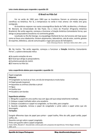Leia o texto abaixo para responder a questão 10:
O Brasil no Pólo Sul
Foi no verão de 1982 para 1983 que os brasileiros fizeram as primeiras pesquisas
científicas na Antártica. Por lá, a temperatura no verão é mais amena: em média zero grau
centígrado.
Os brasileiros viajaram nos navios oceanográficos Barão de Teffé, da Marinha, e Professor
W. Besnard, da Universidade de São Paulo. Era o início do Proantar (Programa Antártico
Brasileiro). No verão seguinte, começou a funcionar a Estação Antártica Comandante Ferraz, que
abriga os pesquisadores brasileiros no continente gelado.
Localizada na ilha Rei George, no arquipélago Shetland do Sul, ela funciona até hoje quase
como se fosse uma cidadezinha. Existem alojamentos, laboratórios, sala de estar, cozinha, ginásio
de esportes, biblioteca, sala de comunicações e lugar para pouso de helicóptero.
Fonte: Almanaque Recreio - São Paulo: Editora Abril, 2003 – p.151.
31. No trecho: “No verão seguinte, começou a funcionar a Estação Antártica Comandante
Ferraz”, a palavra destacada indica:
a) As quatro estações do ano.
b) O local que abriga os pesquisadores.
c) A próxima parada do metrô.
d) O inverno no Pólo Sul.
Leia a experiência abaixo para responder a questão 11:
Papel congelado
Material:
•• Congelador ou local ao ar livre, em dia de temperatura muito baixa
•• Papel pesado (espesso)
•• Aquarelas ou anilinas coloridas e pincel
•• Água
•• Vasilha rasa
•• Assadeira sem bordas
Experiência artística:
1. Mergulhe o papel em uma vasilha rasa com água até que esteja totalmente molhado.
2. Coloque o papel molhado sobre uma assadeira.
3. Coloque a assadeira e o papel no congelador, ou fora dele, para congelar.
4. Quando congelado, remova o papel do congelador e pinte sobre o papel antes que ele
descongele.
Variações:
Congele diferentes tipos de papel para pintar – papel toalha, filtro de café, papel cartão, papel
sulfite, etc.
Desenhe com giz sobre o papel congelado.
Pinte com guache sobre o papel congelado.
Fonte: KOHL, MaryAnn F. Descobrindo a ciência pela arte: propostas de experiências. Porto Alegre: Artmed,
2003. p.23.
Apostila de Língua Portuguesa Blog: desafiosmate.blogspot.com
 