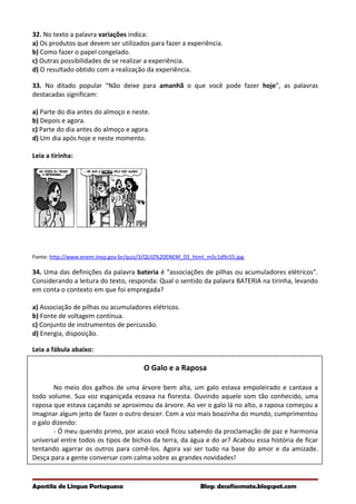 32. No texto a palavra variações indica:
a) Os produtos que devem ser utilizados para fazer a experiência.
b) Como fazer o papel congelado.
c) Outras possibilidades de se realizar a experiência.
d) O resultado obtido com a realização da experiência.
33. No ditado popular “Não deixe para amanhã o que você pode fazer hoje”, as palavras
destacadas significam:
a) Parte do dia antes do almoço e neste.
b) Depois e agora.
c) Parte do dia antes do almoço e agora.
d) Um dia após hoje e neste momento.
Leia a tirinha:
Fonte: http://www.enem.inep.gov.br/quiz/3/QUIZ%20ENEM_03_html_m5c1d9c55.jpg.
34. Uma das definições da palavra bateria é “associações de pilhas ou acumuladores elétricos”.
Considerando a leitura do texto, responda: Qual o sentido da palavra BATERIA na tirinha, levando
em conta o contexto em que foi empregada?
a) Associação de pilhas ou acumuladores elétricos.
b) Fonte de voltagem contínua.
c) Conjunto de instrumentos de percussão.
d) Energia, disposição.
Leia a fábula abaixo:
O Galo e a Raposa
No meio dos galhos de uma árvore bem alta, um galo estava empoleirado e cantava a
todo volume. Sua voz esganiçada ecoava na floresta. Ouvindo aquele som tão conhecido, uma
raposa que estava caçando se aproximou da árvore. Ao ver o galo lá no alto, a raposa começou a
imaginar algum jeito de fazer o outro descer. Com a voz mais boazinha do mundo, cumprimentou
o galo dizendo:
- Ó meu querido primo, por acaso você ficou sabendo da proclamação de paz e harmonia
universal entre todos os tipos de bichos da terra, da água e do ar? Acabou essa história de ficar
tentando agarrar os outros para comê-los. Agora vai ser tudo na base do amor e da amizade.
Desça para a gente conversar com calma sobre as grandes novidades!
Apostila de Língua Portuguesa Blog: desafiosmate.blogspot.com
 