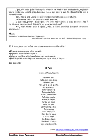 O galo, que sabia que não dava para acreditar em nada do que a raposa dizia, fingiu que
estava vendo uma coisa lá longe. Curiosa, a raposa quis saber o que ele estava olhando com ar
tão preocupado.
- Bem, disse o galo -, acho que estou vendo uma matilha de cães ali adiante.
- Nesse caso é melhor eu ir embora – disse a raposa.
- O que é isso, prima? – disse o galo. - Por favor, não vá ainda! Já estou descendo! Não vá
me dizer que está com medo dos cachorros neste tempo de paz?!
- Não, não é medo – disse a raposa -, mas... e se eles ainda não estiverem sabendo da
proclamação?
Moral:
Cuidado com as amizades muito repentinas.
Fonte: Fábulas de Esopo. Trad. Heloisa Jahn. São Paulo, Companhia das Letrinhas, 1999. p.22.
35. A intenção do galo ao falar que estava vendo uma matilha foi de:
a) Enganar a raposa para salvar sua vida.
b) Aguçar a curiosidade da raposa.
c) Mostrar que lá do alto ele podia ver mais que a raposa.
d) Avisar que estavam chegando animais para a proclamação da paz.
Leia o poema:
O Pato
Vinícius de Moraes/Toquinho
Lá vem o Pato
Pata aqui, pata acolá
La vem o Pato
Para ver o que é que há.
O Pato pateta
Pintou o caneco
Surrou a galinha
Bateu no marreco
Pulou do poleiro
No pé do cavalo
Levou um coice
Criou um galo
Comeu um pedaço
De jenipapo
Ficou engasgado
Com dor no papo
Caiu no poço
Quebrou a tigela
Tantas fez o moço
Que foi pra panela.
Fonte: http://www.revista.agulha.nom.br/vmi10.html
Apostila de Língua Portuguesa Blog: desafiosmate.blogspot.com
 