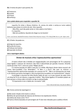 36. O motivo de pato ir para panela, foi:
a) Travessura.
b) Cautela.
c) Firmeza.
d) Confiança.
Leia a piada abaixo para responder a questão 16:
Juquinha foi visitar o Museu Histórico. Aí, cansou de andar e sentou-se numa cadeira
belíssima que estava no centro da sala. Veio o guarda:
- Meu filho, você não pode sentar aí. Esta cadeira é do Pedro I.
E o Juquinha:
- Não tem problema. Quando ele chegar eu me levanto!
Fonte: Lucas Samuel, Jaboatão/Pernambuco. Revista Ciência Hoje das crianças, nº 78 - Março/1998. Ano 11, p.28 - Seção: cartas.
37. O Pedro I da piada era:
a) Amigo do Juquinha.
b) Guarda do museu.
c) Professor de história.
d) Imperador do Brasil.
Leia a reportagem abaixo:
Diretor de musicais critica ‘espetaculozinhos oportunistas’
O teatro infantil não é dividido em megaproduções com personagens de TV e pequenas
peças ligadas a clássicos de Literatura. Boa fatia é abocanhada por grandes musicais. Amanhã,
estréia do show “Hi-5”, entra em cartaz “Mágico de Oz”.
É o mesmo lançado em 2003 e visto por 1,5 milhão. Billy Bond, diretor deste musical e de
outros bem-sucedidos (“Les Misérables”, “A Bela e a Fera”) não quer se misturar a
“espetaculozinhos oportunistas baseados em sucessos da TV”. “Não é um bonequinho da moda,
é um clássico que passa mensagem e não só proporciona ao público um momentozinho”, dispara.
A psicóloga e colunista da Folha Rosely Sayão diz que, se os pais tiverem de optar entre
um show da TV ou um clássico, o segundo é melhor. “Mas shows ligados à TV também podem ser
bons porque a criança sabe o enredo e se liga na apresentação.
“O importante é criar o hábito de ir ao teatro” (LM)
Fonte: Folha de São Paulo, 4 de julho de 2008, E1
38. O tema central da reportagem é:
a) Não existe relação entre teatro e cultura.
b) Defesa de apresentação de clássicos da literatura nos espetáculos infantis.
c) A defesa de shows como “Hi-5”.
d) Teatros infantis baseados em personagens de TV são mais indicados para o público infantil.
Apostila de Língua Portuguesa Blog: desafiosmate.blogspot.com
 