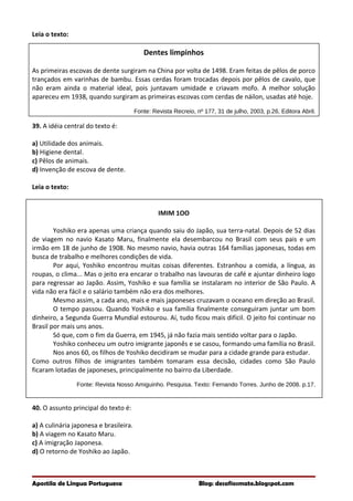 Leia o texto:
Dentes limpinhos
As primeiras escovas de dente surgiram na China por volta de 1498. Eram feitas de pêlos de porco
trançados em varinhas de bambu. Essas cerdas foram trocadas depois por pêlos de cavalo, que
não eram ainda o material ideal, pois juntavam umidade e criavam mofo. A melhor solução
apareceu em 1938, quando surgiram as primeiras escovas com cerdas de náilon, usadas até hoje.
Fonte: Revista Recreio, nº 177, 31 de julho, 2003, p.26, Editora Abril.
39. A idéia central do texto é:
a) Utilidade dos animais.
b) Higiene dental.
c) Pêlos de animais.
d) Invenção de escova de dente.
Leia o texto:
IMIM 1OO
Yoshiko era apenas uma criança quando saiu do Japão, sua terra-natal. Depois de 52 dias
de viagem no navio Kasato Maru, finalmente ela desembarcou no Brasil com seus pais e um
irmão em 18 de junho de 1908. No mesmo navio, havia outras 164 famílias japonesas, todas em
busca de trabalho e melhores condições de vida.
Por aqui, Yoshiko encontrou muitas coisas diferentes. Estranhou a comida, a língua, as
roupas, o clima... Mas o jeito era encarar o trabalho nas lavouras de café e ajuntar dinheiro logo
para regressar ao Japão. Assim, Yoshiko e sua família se instalaram no interior de São Paulo. A
vida não era fácil e o salário também não era dos melhores.
Mesmo assim, a cada ano, mais e mais japoneses cruzavam o oceano em direção ao Brasil.
O tempo passou. Quando Yoshiko e sua família finalmente conseguiram juntar um bom
dinheiro, a Segunda Guerra Mundial estourou. Aí, tudo ficou mais difícil. O jeito foi continuar no
Brasil por mais uns anos.
Só que, com o fim da Guerra, em 1945, já não fazia mais sentido voltar para o Japão.
Yoshiko conheceu um outro imigrante japonês e se casou, formando uma família no Brasil.
Nos anos 60, os filhos de Yoshiko decidiram se mudar para a cidade grande para estudar.
Como outros filhos de imigrantes também tomaram essa decisão, cidades como São Paulo
ficaram lotadas de japoneses, principalmente no bairro da Liberdade.
Fonte: Revista Nosso Amiguinho. Pesquisa. Texto: Fernando Torres. Junho de 2008. p.17.
40. O assunto principal do texto é:
a) A culinária japonesa e brasileira.
b) A viagem no Kasato Maru.
c) A imigração Japonesa.
d) O retorno de Yoshiko ao Japão.
Apostila de Língua Portuguesa Blog: desafiosmate.blogspot.com
 