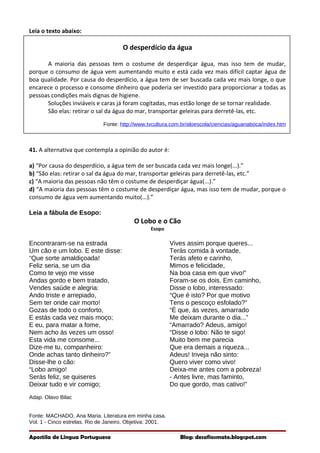 Leia o texto abaixo:
O desperdício da água
A maioria das pessoas tem o costume de desperdiçar água, mas isso tem de mudar,
porque o consumo de água vem aumentando muito e está cada vez mais difícil captar água de
boa qualidade. Por causa do desperdício, a água tem de ser buscada cada vez mais longe, o que
encarece o processo e consome dinheiro que poderia ser investido para proporcionar a todas as
pessoas condições mais dignas de higiene.
Soluções inviáveis e caras já foram cogitadas, mas estão longe de se tornar realidade.
São elas: retirar o sal da água do mar, transportar geleiras para derretê-las, etc.
Fonte: http://www.tvcultura.com.br/aloescola/ciencias/aguanaboca/index.htm
41. A alternativa que contempla a opinião do autor é:
a) “Por causa do desperdício, a água tem de ser buscada cada vez mais longe(...).”
b) “São elas: retirar o sal da água do mar, transportar geleiras para derretê-las, etc.”
c) “A maioria das pessoas não têm o costume de desperdiçar água(...).”
d) “A maioria das pessoas têm o costume de desperdiçar água, mas isso tem de mudar, porque o
consumo de água vem aumentando muito(...).”
Leia a fábula de Esopo:
O Lobo e o Cão
Esopo
Encontraram-se na estrada
Um cão e um lobo. E este disse:
“Que sorte amaldiçoada!
Feliz seria, se um dia
Como te vejo me visse
Andas gordo e bem tratado,
Vendes saúde e alegria:
Ando triste e arrepiado,
Sem ter onde cair morto!
Gozas de todo o conforto,
E estás cada vez mais moço;
E eu, para matar a fome,
Nem acho às vezes um osso!
Esta vida me consome...
Dize-me tu, companheiro:
Onde achas tanto dinheiro?”
Disse-lhe o cão:
“Lobo amigo!
Serás feliz, se quiseres
Deixar tudo e vir comigo;
Vives assim porque queres...
Terás comida à vontade,
Terás afeto e carinho,
Mimos e felicidade,
Na boa casa em que vivo!”
Foram-se os dois. Em caminho,
Disse o lobo, interessado:
“Que é isto? Por que motivo
Tens o pescoço esfolado?”
“É que, às vezes, amarrado
Me deixam durante o dia...”
“Amarrado? Adeus, amigo!
“Disse o lobo: Não te sigo!
Muito bem me parecia
Que era demais a riqueza...
Adeus! Inveja não sinto:
Quero viver como vivo!
Deixa-me antes com a pobreza!
- Antes livre, mas faminto,
Do que gordo, mas cativo!”
Adap. Olavo Bilac
Fonte: MACHADO, Ana Maria. Literatura em minha casa.
Vol. 1 - Cinco estrelas. Rio de Janeiro. Objetiva: 2001.
Apostila de Língua Portuguesa Blog: desafiosmate.blogspot.com
 