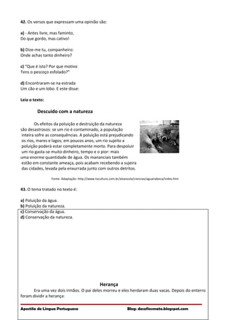 42. Os versos que expressam uma opinião são:
a) - Antes livre, mas faminto,
Do que gordo, mas cativo!
b) Dize-me tu, companheiro:
Onde achas tanto dinheiro?
c) “Que é isto? Por que motivo
Tens o pescoço esfolado?”
d) Encontraram-se na estrada
Um cão e um lobo. E este disse:
Leia o texto:
Descuido com a natureza
Os efeitos da poluição e destruição da natureza
são desastrosos: se um rio é contaminado, a população
inteira sofre as consequências. A poluição está prejudicando
os rios, mares e lagos; em poucos anos, um rio sujeito a
poluição poderá estar completamente morto. Para despoluir
um rio gasta-se muito dinheiro, tempo e o pior: mais
uma enorme quantidade de água. Os mananciais também
estão em constante ameaça, pois acabam recebendo a sujeira
das cidades, levada pela enxurrada junto com outros detritos.
Fonte: Adaptação: http://www.tvcultura.com.br/aloescola/ciencias/aguanaboca/index.htm
43. O tema tratado no texto é:
a) Poluição da água.
b) Poluição da natureza.
c) Conservação da água.
d) Conservação da natureza.
Herança
Era uma vez dois irmãos. O pai deles morreu e eles herdaram duas vacas. Depois do enterro
foram dividir a herança:
Apostila de Língua Portuguesa Blog: desafiosmate.blogspot.com
 