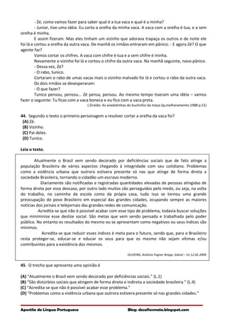 - Zé, como vamos fazer para saber qual é a tua vaca e qual é a minha?
- Junior, tive uma idéia. Eu corto a orelha da minha vaca. A vaca com a orelha é tua, e a sem
orelha é minha.
E assim fizeram. Mas eles tinham um vizinho que adorava trapaça os outros e de noite ele
foi lá e cortou a orelha da outra vaca. De manhã os irmãos entraram em pânico: - E agora Zé? O que
agente faz?
Vamos cortar os chifres. A vaca com chifre é tua e a sem chifre é minha.
Novamente o vizinho foi lá e cortou o chifre da outra vaca. Na manhã seguinte, novo pânico.
- Dessa vez, Zé?
- O rabo, tunico.
Cortaram o rabo de umas vacas mais o vizinho malvado foi lá e cortou o rabo da outra vaca.
Os dois irmãos se desesperaram:
- O que fazer?
Tunico pensou, pensou... Zé pensa, pensou. Ao mesmo tempo tiveram uma idéia – vamos
fazer o seguinte: Tu ficas com a vaca boneca e eu fico com a vaca preta.
( Ziraldo: As anedotinhas do buchinho da moça.Sp,melhoramento 1988 p.21)
44. Segundo o texto o primeiro personagem a resolver cortar a orelha da vaca foi?
(A) Zé.
(B) Vizinho.
(C) Pai deles.
(D) Tunico.
Leia o texto.
Atualmente o Brasil vem sendo decorado por deficiências sociais que de fato atinge a
população Brasileira de vários aspectos chegando à integridade com seu cotidiano. Problemas
como a violência urbana que outrora estivera presente só nas que atinge de forma direta a
sociedade Brasileira, tornando o cidadão um escravo moderno.
Diariamente são notificadas e registradas quantidades elevadas de pessoas atingidas de
forma direta por esse descaso, por outro lado muitos são perseguidos pelo medo, ou seja, na volta
do trabalho, no caminho da escola como da própia casa, tudo isso se tornou uma grande
preocupação do povo Brasileiro em especial das grandes cidades, ocupando sempre as maiores
notícias dos jornais e telejornais das grandes redes de comunicação.
Acredita-se que não é possível acabar com esse tipo de problema, todavia buscar soluções
que miniminize esse deslize social. São metas que vem sendo pensada e trabalhada pelo poder
público. No entanto os resultados do mesmo ou se apresentam como negativos ou seus índices são
mínimos.
Acredita-se que reduzir esses índices é meta para o futuro, sendo que, para o Brasileiro
resta proteger-se, educar-se e educar os seus para que os mesmo não sejam vítimas e/ou
contribuintes para a existência dos mesmos.
OLIVEIRA, Antônio Fagner Braga, Sobral – Ce 12.02.2009
45. O trecho que apresenta uma opinião é
(A) “Atualmente o Brasil vem sendo decorado por deficiências sociais.” (L.1)
(B) “São distúrbios sociais que atingem de forma direta e indireta a sociedade brasileira.” (L.4)
(C) “Acredita-se que não é possível acabar esse problema.”
(D) “Problemas como a violência urbana que outrora estivera presente só nas grandes cidades.”
Apostila de Língua Portuguesa Blog: desafiosmate.blogspot.com
 