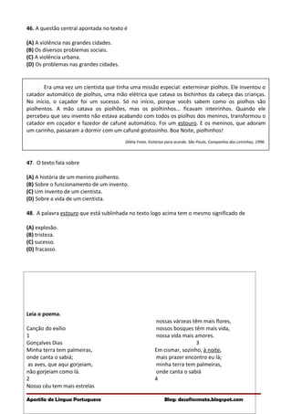 46. A questão central apontada no texto é
(A) A violência nas grandes cidades.
(B) Os diversos problemas sociais.
(C) A violência urbana.
(D) Os problemas nas grandes cidades.
Era uma vez um cientista que tinha uma missão especial: exterminar piolhos. Ele inventou o
catador automático de piolhos, uma mão elétrica que catava os bichinhos da cabeça das crianças.
No início, o caçador foi um sucesso. Só no início, porque vocês sabem como os piolhos são
piolhentos. A mão catava os piolhões, mas os piolhinhos... ficavam inteirinhos. Quando ele
percebeu que seu invento não estava acabando com todos os piolhos dos meninos, transformou o
catador em coçador e fazedor de cafuné automático. Foi um estouro. E os meninos, que adoram
um carinho, passaram a dormir com um cafuné gostosinho. Boa Noite, piolhinhos!
Diléia Frate, histórias para acorda. São Paulo, Companhia das Letrinhas, 1996.
47. O texto fala sobre
(A) A história de um menino piolhento.
(B) Sobre o funcionamento de um invento.
(C) Um invento de um cientista.
(D) Sobre a vida de um cientista.
48. A palavra estouro que está sublinhada no texto logo acima tem o mesmo significado de
(A) explosão.
(B) tristeza.
(C) sucesso.
(D) fracasso.
Leia o poema.
Canção do exílio
1
Gonçalves Dias
Minha terra tem palmeiras,
onde canta o sabiá;
as aves, que aqui gorjeiam,
não gorjeiam como lá.
2
Nosso céu tem mais estrelas
nossas várzeas têm mais flores,
nossos bosques têm mais vida,
nossa vida mais amores.
3
Em cismar, sozinho, à noite,
mais prazer encontro eu lá;
minha terra tem palmeiras,
onde canta o sabiá
4
Apostila de Língua Portuguesa Blog: desafiosmate.blogspot.com
 