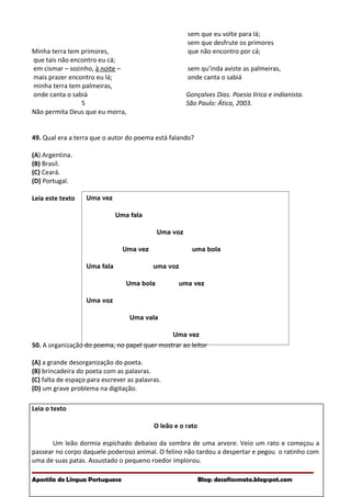 Uma vez
Uma fala
Uma voz
Uma vez uma bola
Uma fala uma voz
Uma bola uma vez
Uma voz
Uma vala
Uma vez
Minha terra tem primores,
que tais não encontro eu cá;
em cismar – sozinho, à noite –
mais prazer encontro eu lá;
minha terra tem palmeiras,
onde canta o sabiá
5
Não permita Deus que eu morra,
sem que eu volte para lá;
sem que desfrute os primores
que não encontro por cá;
sem qu’inda aviste as palmeiras,
onde canta o sabiá
Gonçalves Dias. Poesia lírica e indianista.
São Paulo: Ática, 2003.
49. Qual era a terra que o autor do poema está falando?
(A) Argentina.
(B) Brasil.
(C) Ceará.
(D) Portugal.
Leia este texto
50. A organização do poema, no papel quer mostrar ao leitor
(A) a grande desorganização do poeta.
(B) brincadeira do poeta com as palavras.
(C) falta de espaço para escrever as palavras.
(D) um grave problema na digitação.
Leia o texto
O leão e o rato
Um leão dormia espichado debaixo da sombra de uma arvore. Veio um rato e começou a
passear no corpo daquele poderoso animal. O felino não tardou a despertar e pegou o ratinho com
uma de suas patas. Assustado o pequeno roedor implorou.
Apostila de Língua Portuguesa Blog: desafiosmate.blogspot.com
 