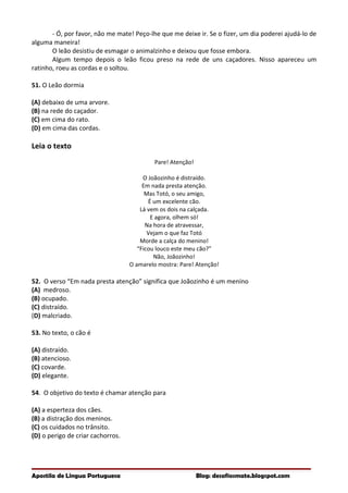 - Ó, por favor, não me mate! Peço-lhe que me deixe ir. Se o fizer, um dia poderei ajudá-lo de
alguma maneira!
O leão desistiu de esmagar o animalzinho e deixou que fosse embora.
Algum tempo depois o leão ficou preso na rede de uns caçadores. Nisso apareceu um
ratinho, roeu as cordas e o soltou.
51. O Leão dormia
(A) debaixo de uma arvore.
(B) na rede do caçador.
(C) em cima do rato.
(D) em cima das cordas.
Leia o texto
Pare! Atenção!
O Joãozinho é distraído.
Em nada presta atenção.
Mas Totó, o seu amigo,
É um excelente cão.
Lá vem os dois na calçada.
E agora, olhem só!
Na hora de atravessar,
Vejam o que faz Totó
Morde a calça do menino!
“Ficou louco este meu cão?”
Não, Joãozinho!
O amarelo mostra: Pare! Atenção!
52. O verso “Em nada presta atenção” significa que Joãozinho é um menino
(A) medroso.
(B) ocupado.
(C) distraído.
(D) malcriado.
53. No texto, o cão é
(A) distraído.
(B) atencioso.
(C) covarde.
(D) elegante.
54. O objetivo do texto é chamar atenção para
(A) a esperteza dos cães.
(B) a distração dos meninos.
(C) os cuidados no trânsito.
(D) o perigo de criar cachorros.
Apostila de Língua Portuguesa Blog: desafiosmate.blogspot.com
 