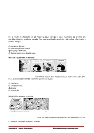 55. O rótulo do chocolate em pó Nescau procura reforçar o valor nutricional do produto em
questão utilizando a palavra energia. Que recurso utilizado no rótulo está melhor relacionado à
palavra energia?
a) A imagem do raio.
b) A informação nutricional.
c) O logotipo da Nestlé.
d) O quadro com uma dica Nescau.
Observe o quadrinho da Mafalda:
Fonte: QUINO. Joaquim. Toda Mafalda. São Paulo. Martins Fontes, ed. 6, 2003.
56. A expressão de Mafalda, no último quadrinho, revela:
a) Satisfação.
b) Aborrecimento.
c) Alegria.
d) Realização.
Leia a tirinha abaixo e responda:
Fonte: http://www.turmadamonica.com.br/index.htm - Quadrinhos - Tira 184.
57. Em que consiste o humor na tirinha?
Apostila de Língua Portuguesa Blog: desafiosmate.blogspot.com
 