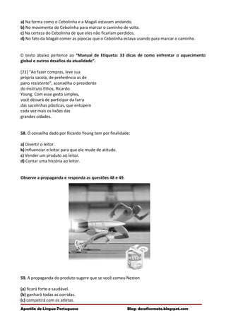 a) Na forma como o Cebolinha e a Magali estavam andando.
b) No movimento do Cebolinha para marcar o caminho de volta.
c) Na certeza do Cebolinha de que eles não ficariam perdidos.
d) No fato da Magali comer as pipocas que o Cebolinha estava usando para marcar o caminho.
O texto abaixo pertence ao “Manual de Etiqueta: 33 dicas de como enfrentar o aquecimento
global e outros desafios da atualidade”.
[21] “Ao fazer compras, leve sua
própria sacola, de preferência as de
pano resistente”, aconselha o presidente
do Instituto Ethos, Ricardo
Young. Com esse gesto simples,
você deixará de participar da farra
das sacolinhas plásticas, que entopem
cada vez mais os lixões das
grandes cidades.
58. O conselho dado por Ricardo Young tem por finalidade:
a) Divertir o leitor.
b) Influenciar o leitor para que ele mude de atitude.
c) Vender um produto ao leitor.
d) Contar uma história ao leitor.
Observe a propaganda e responda as questões 48 e 49.
59. A propaganda do produto sugere que se você comeu Neston
(a) ficará forte e saudável.
(b) ganhará todas as corridas.
(c) competirá com os atletas.
Apostila de Língua Portuguesa Blog: desafiosmate.blogspot.com
 