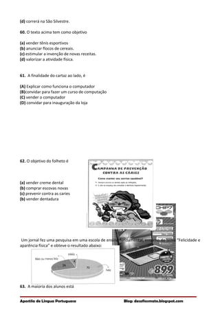 (d) correrá na São Silvestre.
60. O texto acima tem como objetivo
(a) vender tênis esportivos
(b) anunciar flocos de cereais.
(c) estimular a invenção de novas receitas.
(d) valorizar a atividade física.
61. A finalidade do cartaz ao lado, é
(A) Explicar como funciona o computador
(B)convidar para fazer um curso de computação
(C) vender o computador
(D) convidar para inauguração da loja
62. O objetivo do folheto é
(a) vender creme dental
(b) comprar escovas novas
(c) prevenir contra as caries
(b) vender dentadura
Um jornal fez uma pesquisa em uma escola de ensino fundamental, entorno do tema “Felicidade e
aparência física” e obteve o resultado abaixo:
63. A maioria dos alunos está
Apostila de Língua Portuguesa Blog: desafiosmate.blogspot.com
 
