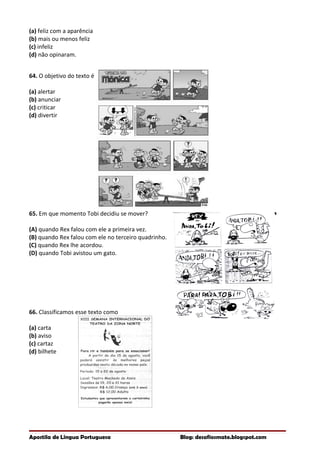 (a) feliz com a aparência
(b) mais ou menos feliz
(c) infeliz
(d) não opinaram.
64. O objetivo do texto é
(a) alertar
(b) anunciar
(c) criticar
(d) divertir
65. Em que momento Tobi decidiu se mover?
(A) quando Rex falou com ele a primeira vez.
(B) quando Rex falou com ele no terceiro quadrinho.
(C) quando Rex lhe acordou.
(D) quando Tobi avistou um gato.
66. Classificamos esse texto como
(a) carta
(b) aviso
(c) cartaz
(d) bilhete
Apostila de Língua Portuguesa Blog: desafiosmate.blogspot.com
 