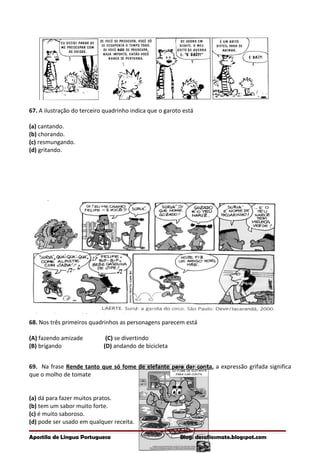 67. A ilustração do terceiro quadrinho indica que o garoto está
(a) cantando.
(b) chorando.
(c) resmungando.
(d) gritando.
68. Nos três primeiros quadrinhos as personagens parecem está
(A) fazendo amizade (C) se divertindo
(B) brigando (D) andando de bicicleta
69. Na frase Rende tanto que só fome de elefante para dar conta, a expressão grifada significa
que o molho de tomate
(a) dá para fazer muitos pratos.
(b) tem um sabor muito forte.
(c) é muito saboroso.
(d) pode ser usado em qualquer receita.
Apostila de Língua Portuguesa Blog: desafiosmate.blogspot.com
 