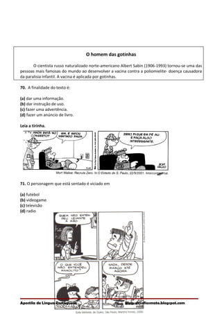 O homem das gotinhas
O cientista russo naturalizado norte-americano Albert Sabin (1906-1993) tornou-se uma das
pessoas mais famosas do mundo ao desenvolver a vacina contra a poliomielite- doença causadora
da paralisia infantil. A vacina é aplicada por gotinhas.
70. A finalidade do texto é:
(a) dar uma informação.
(b) dar instrução de uso.
(c) fazer uma advertência.
(d) fazer um anúncio de livro.
Leia a tirinha.
71. O personagem que está sentado é viciado em
(a) futebol
(b) videogame
(c) televisão
(d) radio
Apostila de Língua Portuguesa Blog: desafiosmate.blogspot.com
 