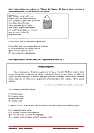 Leia o texto abaixo que pertence ao “Manual de Etiqueta: 33 dicas de como enfrentar o
aquecimento global e outros desafios da atualidade”.
[21] “Ao fazer compras, leve sua
própria sacola, de preferência as de
pano resistente”, aconselha o presidente
do Instituto Ethos, Ricardo
Young. Com esse gesto simples,
você deixará de participar da farra
das sacolinhas plásticas, que entopem
cada vez mais os lixões das
grandes cidades.
4. O conselho dado por Ricardo Young pretende:
a) Contribuir para a preservação do meio ambiente.
b) Evitar desperdício das sacolas plásticas.
c) Vender mais sacolas de pano.
d) Evitar entupimento dos bueiros.
Leia a reportagem da revista Recreio para responder as questões 5 e 6:
Dentes limpinhos
As primeiras escovas de dentes surgiram na China por volta de 1498. Eram feitas de pêlos
de porco trançados em varinhas de bambu. Essas cerdas foram trocadas depois por pêlos de
cavalo, que não eram ainda o material ideal, pois juntavam umidade e criavam mofo. A melhor
solução apareceu em 1938, quando surgiram as primeiras escovas com cerdas de náilon, usadas
até hoje.
Fonte: Revista Recreio, nº 177, 31 de julho, 2003, p.26, Editora Abril.
5. As escovas de hoje são feitas de:
a) Pêlos de cavalo.
b) Cerdas de náilon.
c) Cerdas da China.
d) Pêlos de porco.
6. Segundo o texto, as escovas de pêlo de cavalo foram substituídas pelas de náilon porque:
a) havia pouca matéria prima.
b) os pêlos de cavalo era anti-higiênicos .
c) os pêlos de cavalo causavam dor na gengiva.
d) os pêlos de cavalo juntavam umidade e criavam mofo.
Apostila de Língua Portuguesa Blog: desafiosmate.blogspot.com
 