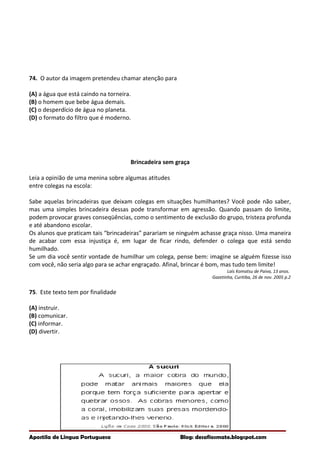74. O autor da imagem pretendeu chamar atenção para
(A) a água que está caindo na torneira.
(B) o homem que bebe água demais.
(C) o desperdício de água no planeta.
(D) o formato do filtro que é moderno.
Brincadeira sem graça
Leia a opinião de uma menina sobre algumas atitudes
entre colegas na escola:
Sabe aquelas brincadeiras que deixam colegas em situações humilhantes? Você pode não saber,
mas uma simples brincadeira dessas pode transformar em agressão. Quando passam do limite,
podem provocar graves conseqüências, como o sentimento de exclusão do grupo, tristeza profunda
e até abandono escolar.
Os alunos que praticam tais “brincadeiras” parariam se ninguém achasse graça nisso. Uma maneira
de acabar com essa injustiça é, em lugar de ficar rindo, defender o colega que está sendo
humilhado.
Se um dia você sentir vontade de humilhar um colega, pense bem: imagine se alguém fizesse isso
com você, não seria algo para se achar engraçado. Afinal, brincar é bom, mas tudo tem limite!
Laís Komatsu de Paiva, 13 anos.
Gazetinha, Curitiba, 26 de nov. 2005 p.2
75. Este texto tem por finalidade
(A) instruir.
(B) comunicar.
(C) informar.
(D) divertir.
Apostila de Língua Portuguesa Blog: desafiosmate.blogspot.com
 