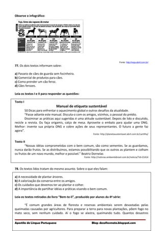 Observe o infográfico:
Fonte: http://veja.abril.com.br/
77. Os dois textos informam sobre:
a) Passeio de cães de guarda sem focinheira.
b) Comercial de produtos para cães.
c) Como prender um cão feroz.
d) Cães ferozes.
Leia os textos I e II para responder as questões:
Texto I
Manual de etiqueta sustentável
50 Dicas para enfrentar o aquecimento global e outros desafios da atualidade.
“Passe adiante este manual. Discuta-o com os amigos, vizinhos, o pessoal do prédio.
Dissiminar as práticas aqui sugeridas é uma atitude sustentável. Depois de lido e discutido,
recicle a revista. Ou faça origamis, calço de mesa. Aproveite o embalo para ajudar uma ONG.
Melhor: invente sua própria ONG e cobre ações de seus representantes. O futuro a gente faz
agora”.
Fonte: http://planetasustentavel.abril.com.br/cartilha/
Texto II
“Nossas idéias comprometidas com o bem comum, são como sementes. Se as guardamos,
nunca darão frutos. Se as distribuímos, estamos possibilitando que os outros as plantem e colham
os frutos de um novo mundo, melhor e possível.” Beatriz Dornelas
Fonte: http://noticias.ambientebrasil.com.br/noticia/?id=21414
78. Os textos lidos tratam do mesmo assunto. Sobre o que eles falam:
a) A necessidade de plantar árvores.
b) A valorização da conversa entre os amigos.
c) Os cuidados que devemos ter ao plantar e colher.
d) A importância de partilhar idéias e práticas visando o bem comum.
Leia os textos retirados do livro “Bem-te-li”, produzido por alunos da 4ª série:
“É comum grandes áreas de floresta e reservas ambientais serem devastadas pelas
queimadas causadas por agricultores. Para preparar a terra para novas plantações, põem fogo no
mato seco, sem nenhum cuidado. Aí o fogo se alastra, queimando tudo. Quantos desastres
Apostila de Língua Portuguesa Blog: desafiosmate.blogspot.com
 