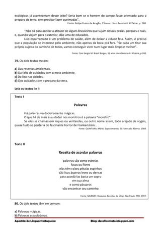 ecológicos já aconteceram desse jeito? Seria bom se o homem do campo fosse orientado para o
preparo da terra, sem precisar fazer queimadas”.
Fonte: Felipe Freire de Aragão, 13 anos. Livro Bem-te-li. 4ª Série. p. 168.
“Não dá para aceitar a atitude de alguns brasileiros que sujam nossas praias, parques e ruas,
e, quando viajam para o exterior, dão uma de educados.
Lixo esparramado é um problema de saúde, além de deixar a cidade feia. Assim, é preciso
que a população se interesse pelo ambiente, não apenas da boca prá fora. “Se cada um tirar sua
própria sujeira do caminho de todos, vamos conseguir viver num lugar mais limpo e melhor”.
Fonte: Caio Sergio M. Brasil Borges, 11 anos.Livro Bem-te-li. 4ª série, p.168.
79. Os dois textos tratam:
a) Das reservas ambientais.
b) Da falta de cuidados com o meio ambiente.
c) Do lixo nas cidades.
d) Dos cuidados com o preparo da terra.
Leia os textos I e II:
Texto I
Palavras
Há palavras verdadeiramente mágicas.
O que há de mais assustador nos monstros é a palavra “monstro”.
Se eles se chamassem leques ou ventarolas, ou outro nome assim, todo arejado de vogais,
quase tudo se perderia do fascinante horror de Frankenstein...
Fonte: QUINTANA, Mário. Sapo Amarelo. Ed. Mercado Aberto. 1984.
Texto II
Receita de acordar palavras
palavras são como estrelas
facas ou flores
elas têm raízes pétalas espinhos
são lisas ásperas leves ou densas
para acordá-las basta um sopro
em sua alma
e como pássaros
vão encontrar seu caminho
Fonte: MURRAY, Roseana. Receitas de olhar. São Paulo: FTD, 1997.
80. Os dois textos têm em comum:
a) Palavras mágicas.
b) Palavras assustadoras.
Apostila de Língua Portuguesa Blog: desafiosmate.blogspot.com
 